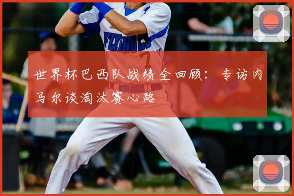 世界杯巴西队战绩全回顾：专访内马尔谈淘汰赛心路