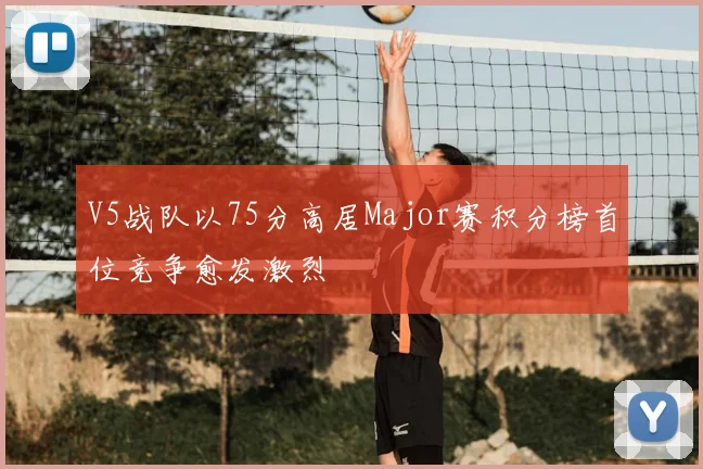 V5战队以75分高居Major赛积分榜首位竞争愈发激烈