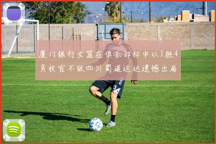 厦门银行女篮在俱乐部杯中以1胜4负收官不敌四川蜀道运达遗憾出局