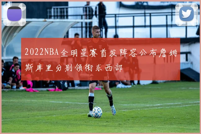 2022NBA全明星赛首发阵容公布詹姆斯库里分别领衔东西部