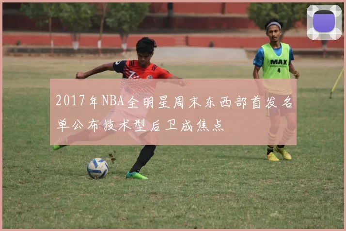 2017年NBA全明星周末东西部首发名单公布技术型后卫成焦点