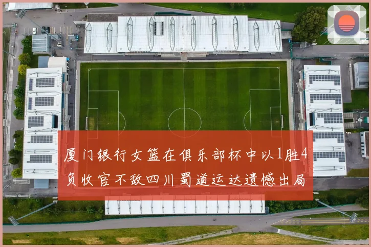 厦门银行女篮在俱乐部杯中以1胜4负收官不敌四川蜀道运达遗憾出局