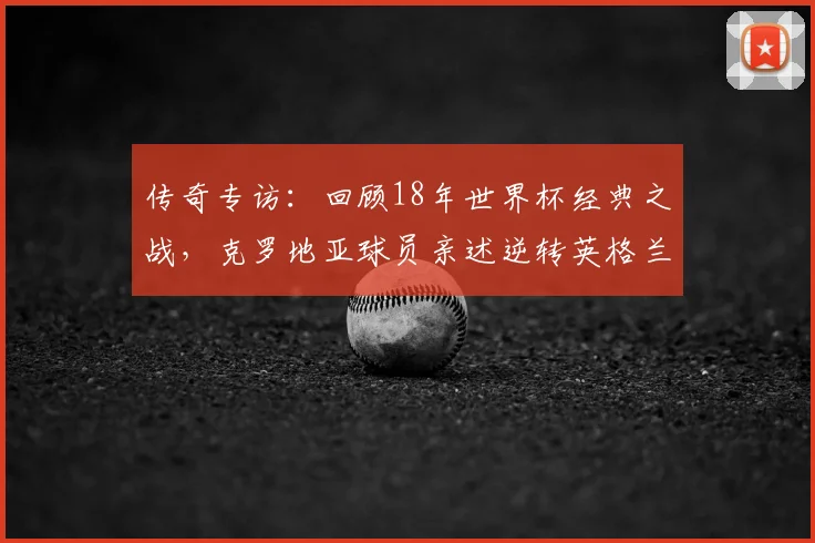 传奇专访：回顾18年世界杯经典之战，克罗地亚球员亲述逆转英格兰的心路历程