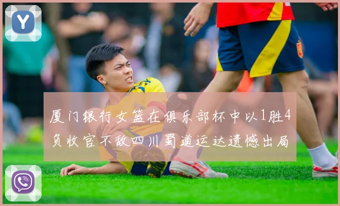 厦门银行女篮在俱乐部杯中以1胜4负收官不敌四川蜀道运达遗憾出局