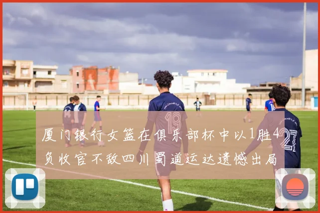 厦门银行女篮在俱乐部杯中以1胜4负收官不敌四川蜀道运达遗憾出局