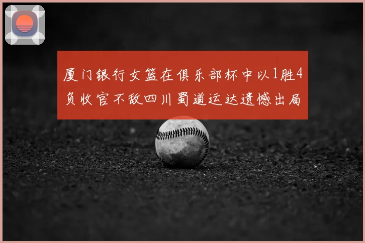 厦门银行女篮在俱乐部杯中以1胜4负收官不敌四川蜀道运达遗憾出局