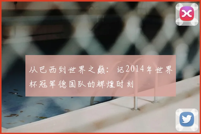 从巴西到世界之巅:记2014年世界杯冠军德国队的辉煌时刻