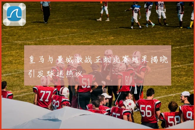 皇马与曼城激战正酣比赛结果揭晓引发球迷热议
