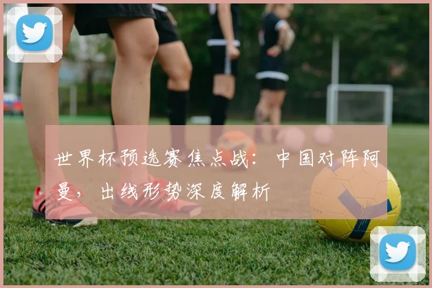 世界杯预选赛焦点战：中国对阵阿曼，出线形势深度解析