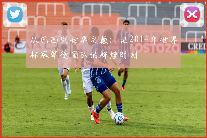 从巴西到世界之巅:记2014年世界杯冠军德国队的辉煌时刻