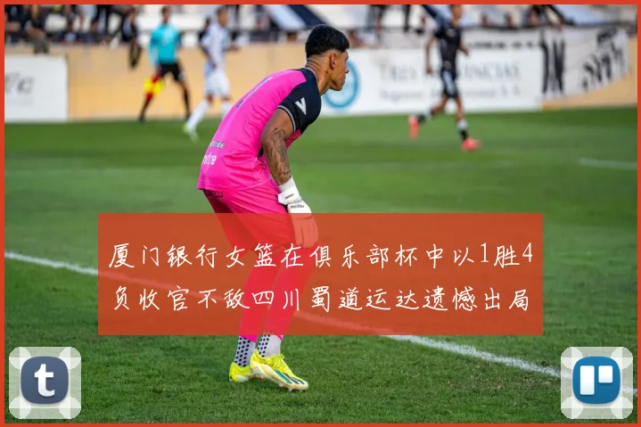 厦门银行女篮在俱乐部杯中以1胜4负收官不敌四川蜀道运达遗憾出局