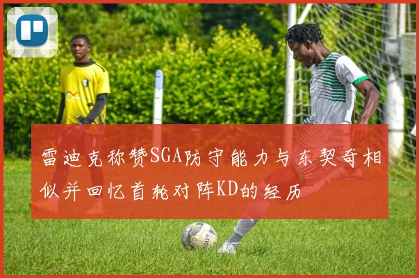 雷迪克称赞SGA防守能力与东契奇相似并回忆首轮对阵KD的经历