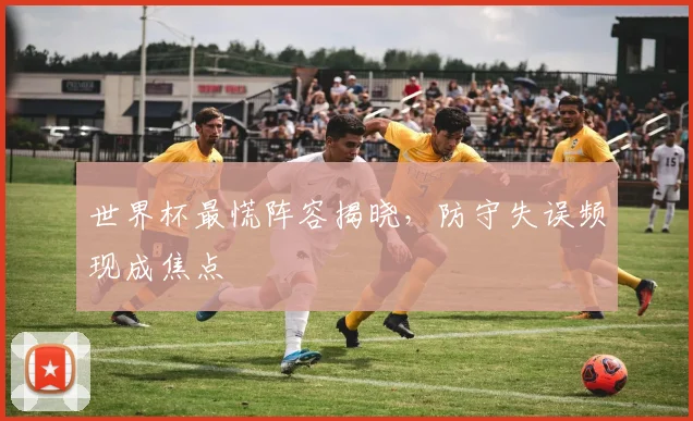 世界杯最慌阵容揭晓，防守失误频现成焦点
