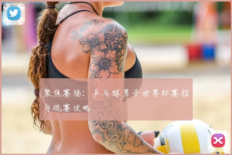 聚焦赛场:乒乓球男子世界杯赛程与观赛攻略