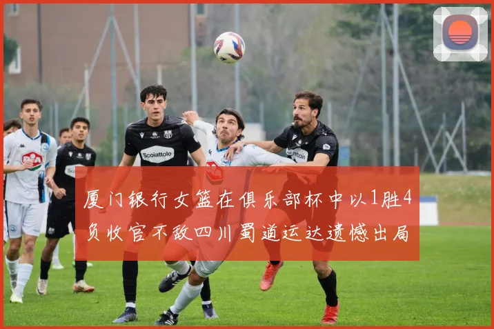 厦门银行女篮在俱乐部杯中以1胜4负收官不敌四川蜀道运达遗憾出局