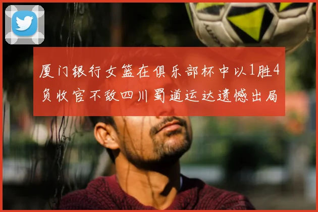 厦门银行女篮在俱乐部杯中以1胜4负收官不敌四川蜀道运达遗憾出局