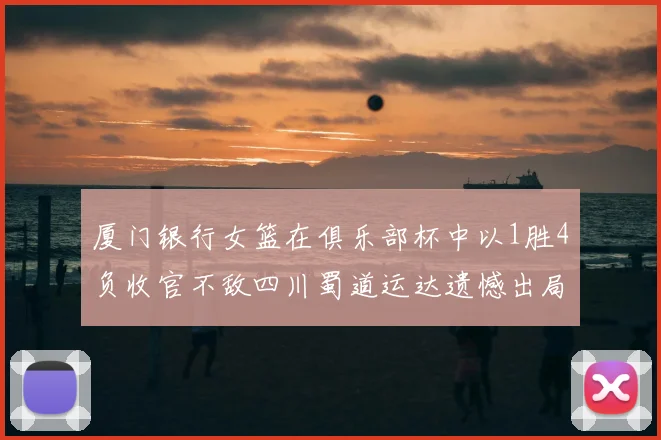 厦门银行女篮在俱乐部杯中以1胜4负收官不敌四川蜀道运达遗憾出局