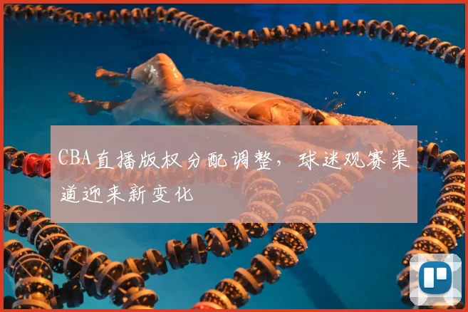 CBA直播版权分配调整，球迷观赛渠道迎来新变化